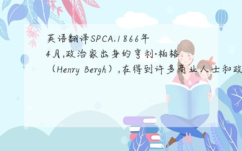 英语翻译SPCA.1866年4月,政治家出身的亨利·柏格（Henry Bergh）,在得到许多商业人士和政治人物的帮助下