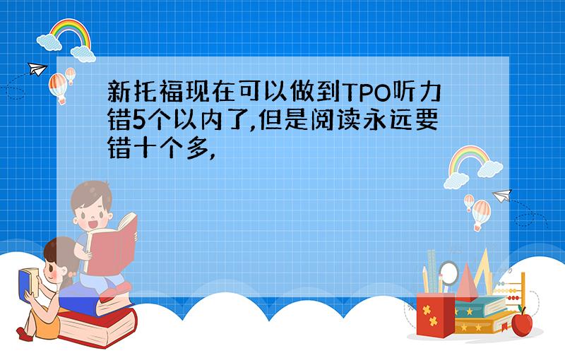 新托福现在可以做到TPO听力错5个以内了,但是阅读永远要错十个多,