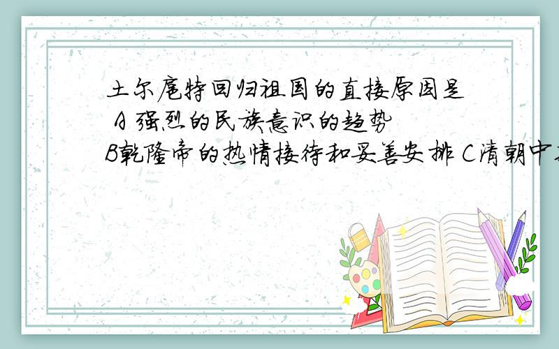 土尔扈特回归祖国的直接原因是 A 强烈的民族意识的趋势 B乾隆帝的热情接待和妥善安排 C清朝中期国力的强盛