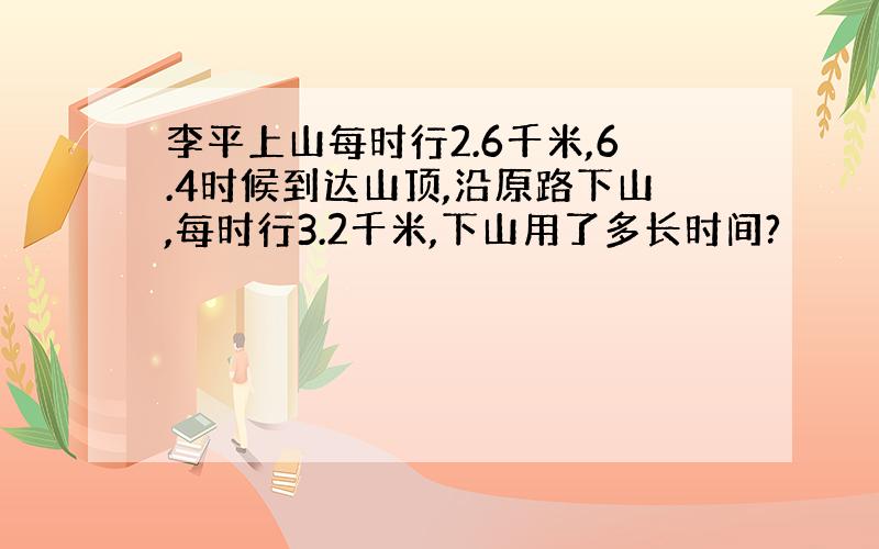 李平上山每时行2.6千米,6.4时候到达山顶,沿原路下山,每时行3.2千米,下山用了多长时间?