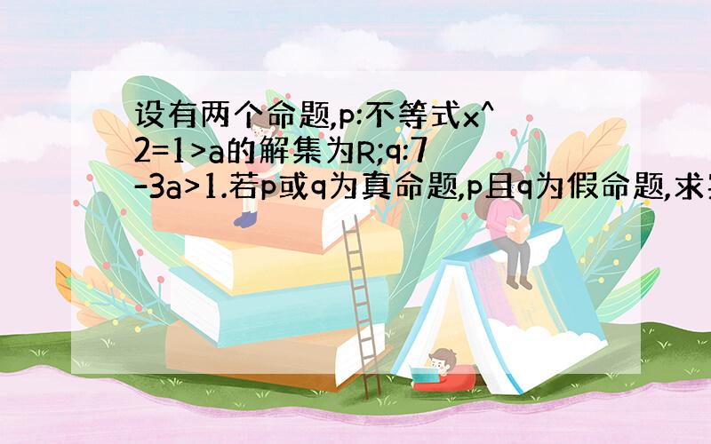 设有两个命题,p:不等式x^2=1>a的解集为R;q:7-3a>1.若p或q为真命题,p且q为假命题,求实数a的取值范围