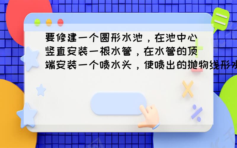 要修建一个圆形水池，在池中心竖直安装一根水管，在水管的顶端安装一个喷水头，使喷出的抛物线形水柱在与池中心的水平距离为1m