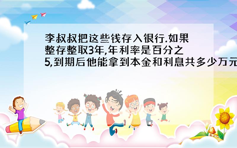 李叔叔把这些钱存入银行.如果整存整取3年,年利率是百分之5,到期后他能拿到本金和利息共多少万元