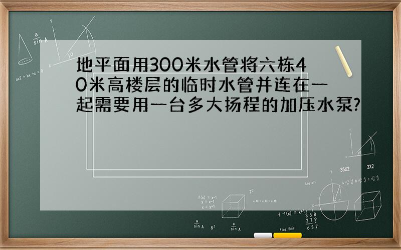 地平面用300米水管将六栋40米高楼层的临时水管并连在一起需要用一台多大扬程的加压水泵?