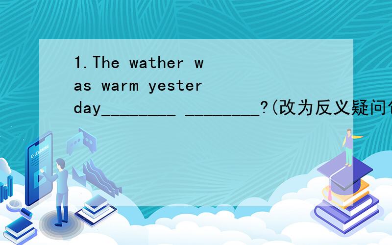 1.The wather was warm yesterday________ ________?(改为反义疑问句）