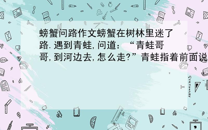 螃蟹问路作文螃蟹在树林里迷了路.遇到青蛙,问道：“青蛙哥哥,到河边去,怎么走?”青蛙指着前面说：“你一直往前走,一会儿就