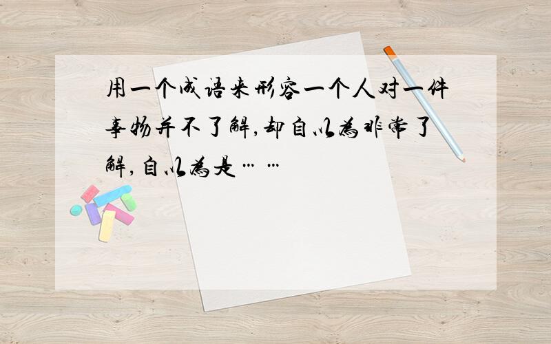 用一个成语来形容一个人对一件事物并不了解,却自以为非常了解,自以为是……