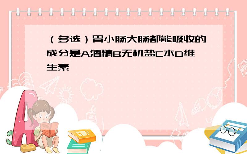 （多选）胃小肠大肠都能吸收的成分是A酒精B无机盐C水D维生素