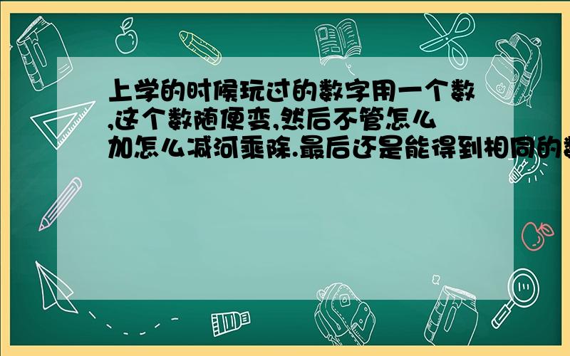 上学的时候玩过的数字用一个数,这个数随便变,然后不管怎么加怎么减河乘除.最后还是能得到相同的数字.就是比如我随便选个10