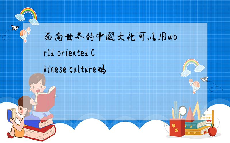 面向世界的中国文化可以用world oriented Chinese culture吗