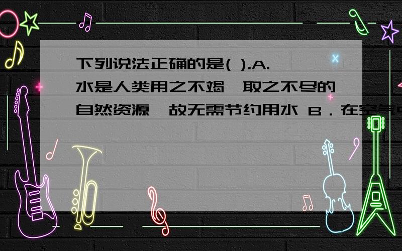 下列说法正确的是( ).A.水是人类用之不竭、取之不尽的自然资源,故无需节约用水 B．在空气中,水蒸气约