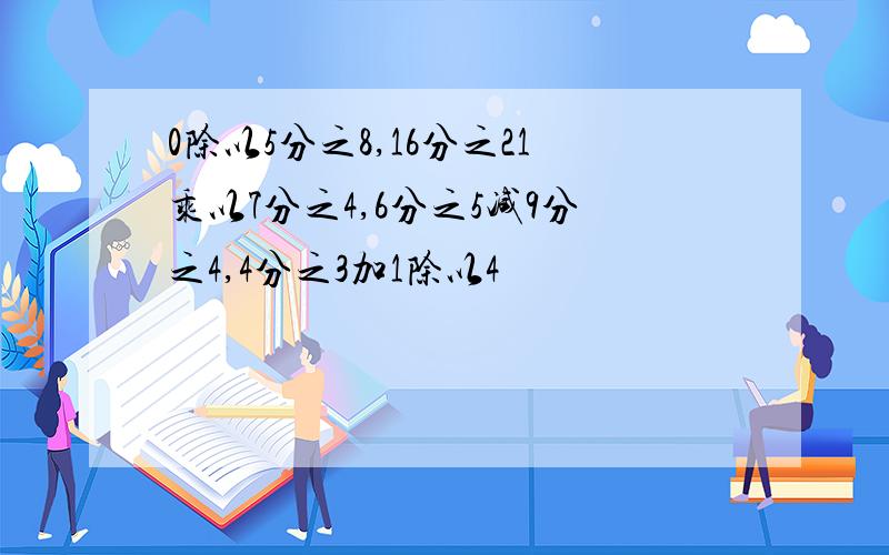 0除以5分之8,16分之21乘以7分之4,6分之5减9分之4,4分之3加1除以4