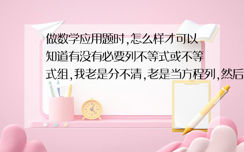 做数学应用题时,怎么样才可以知道有没有必要列不等式或不等式组,我老是分不清,老是当方程列,然后怎么