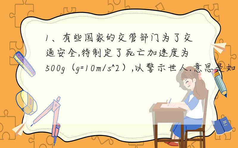 1、有些国家的交管部门为了交通安全,特制定了死亡加速度为500g（g=10m/s^2）,以警示世人.意思是如果行车的加速