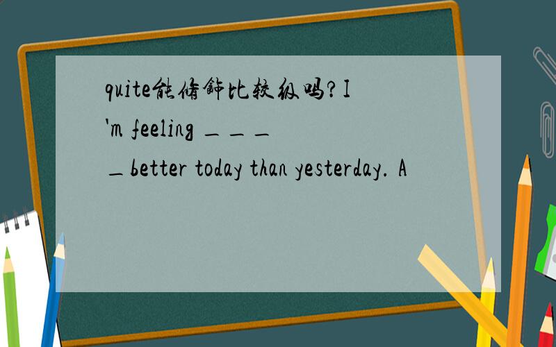 quite能修饰比较级吗?I'm feeling ____better today than yesterday. A