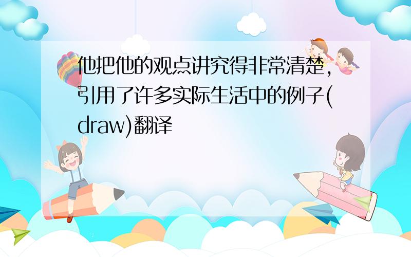 他把他的观点讲究得非常清楚,引用了许多实际生活中的例子(draw)翻译