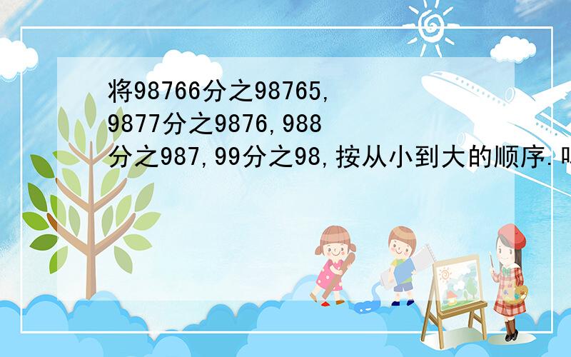 将98766分之98765,9877分之9876,988分之987,99分之98,按从小到大的顺序.呜呜 学霸们快来救救