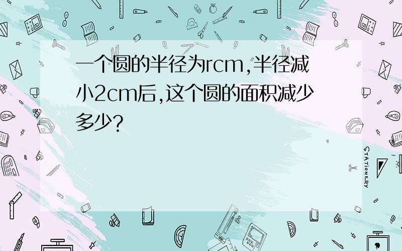 一个圆的半径为rcm,半径减小2cm后,这个圆的面积减少多少?