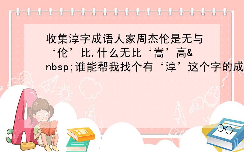 收集淳字成语人家周杰伦是无与‘伦’比,什么无比‘嵩’高 谁能帮我找个有‘淳’这个字的成语,要好点的