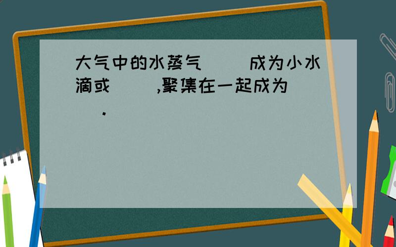 大气中的水蒸气（ ）成为小水滴或（ ）,聚集在一起成为（ ).