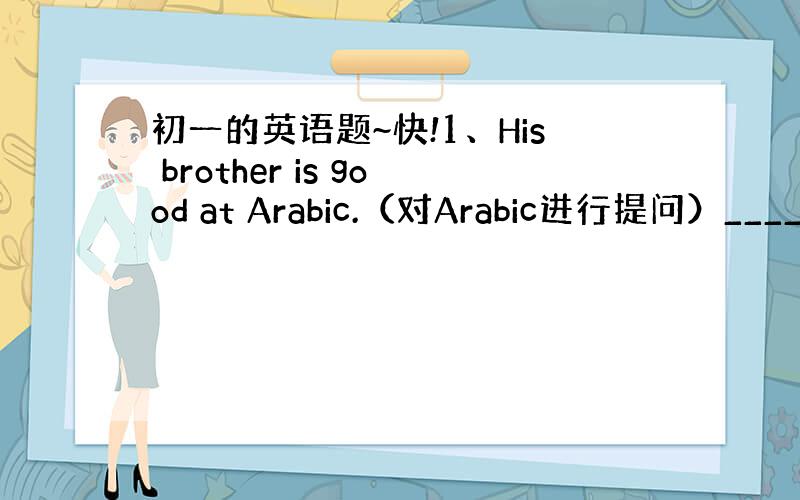 初一的英语题~快!1、His brother is good at Arabic.（对Arabic进行提问）____hi