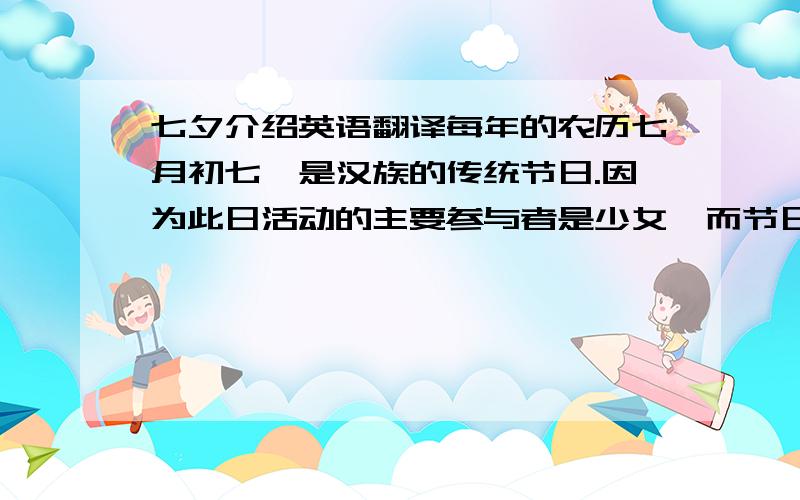 七夕介绍英语翻译每年的农历七月初七,是汉族的传统节日.因为此日活动的主要参与者是少女,而节日活动的内容又是以乞巧为主,故