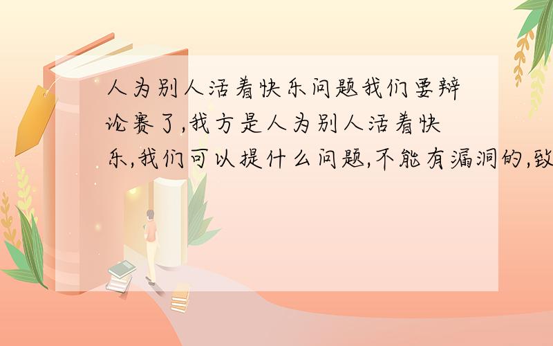 人为别人活着快乐问题我们要辩论赛了,我方是人为别人活着快乐,我们可以提什么问题,不能有漏洞的,致命的问题,如果对方提出我