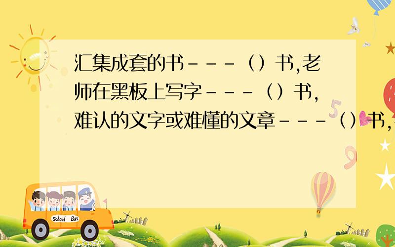 汇集成套的书－－－（）书,老师在黑板上写字－－－（）书,难认的文字或难懂的文章－－－（）书,字典或词典等书－－－（）书