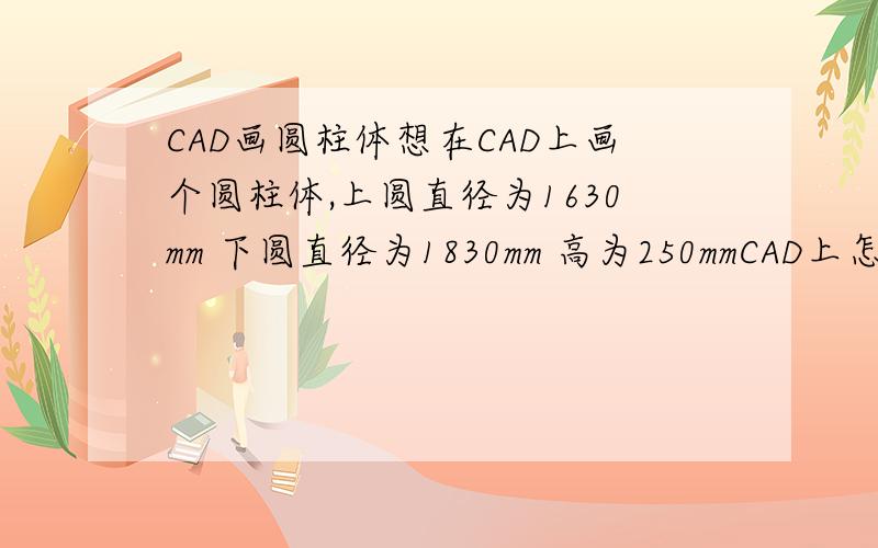 CAD画圆柱体想在CAD上画个圆柱体,上圆直径为1630mm 下圆直径为1830mm 高为250mmCAD上怎么画这个圆