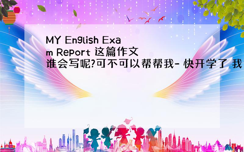 MY English Exam Report 这篇作文 谁会写呢?可不可以帮帮我- 快开学了 我急需要----