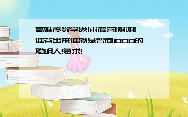 高难度数学题!求解答!谢谢!谁答出来谁就是智商1000的聪明人!急求!