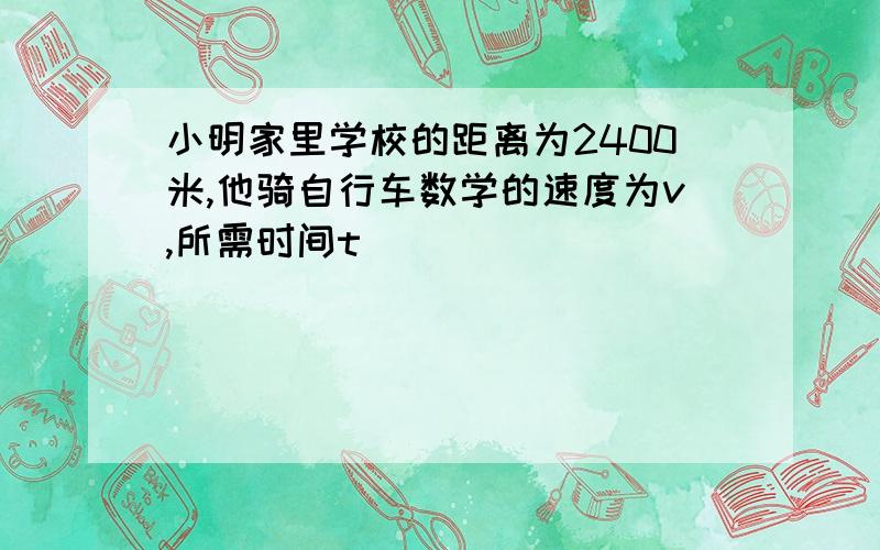 小明家里学校的距离为2400米,他骑自行车数学的速度为v,所需时间t