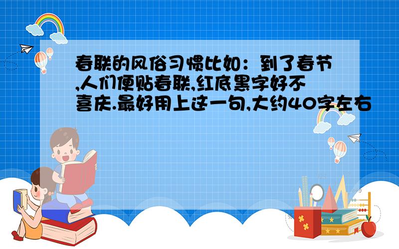 春联的风俗习惯比如：到了春节,人们便贴春联,红底黑字好不喜庆.最好用上这一句,大约40字左右