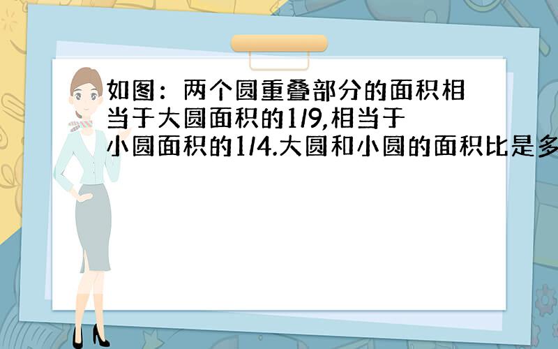 如图：两个圆重叠部分的面积相当于大圆面积的1/9,相当于小圆面积的1/4.大圆和小圆的面积比是多少?