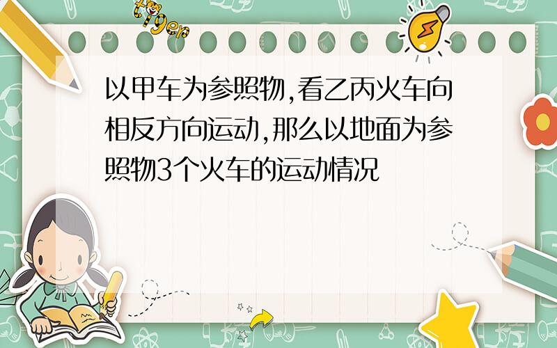 以甲车为参照物,看乙丙火车向相反方向运动,那么以地面为参照物3个火车的运动情况