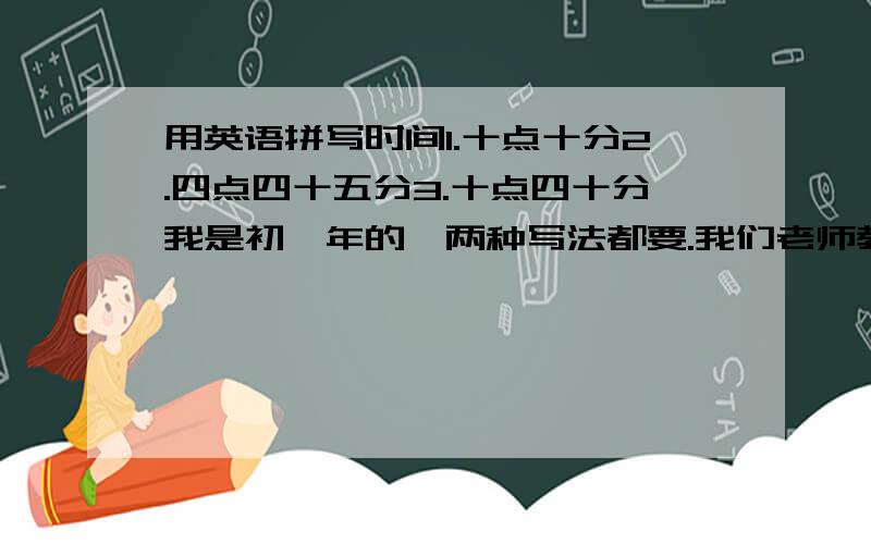 用英语拼写时间1.十点十分2.四点四十五分3.十点四十分我是初一年的,两种写法都要.我们老师教的前面都有加一个：It's