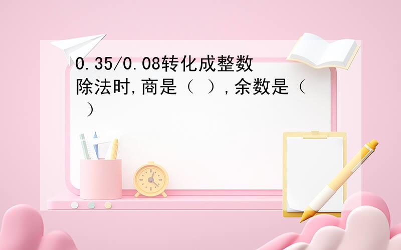 0.35/0.08转化成整数除法时,商是（ ）,余数是（ ）