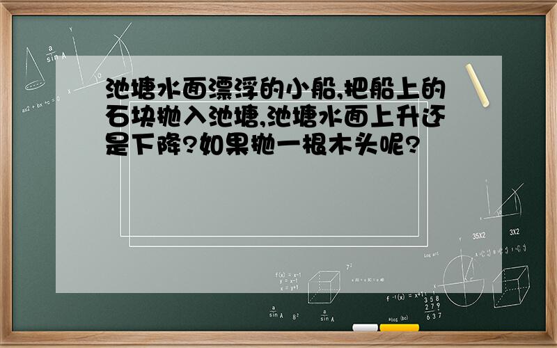 池塘水面漂浮的小船,把船上的石块抛入池塘,池塘水面上升还是下降?如果抛一根木头呢?