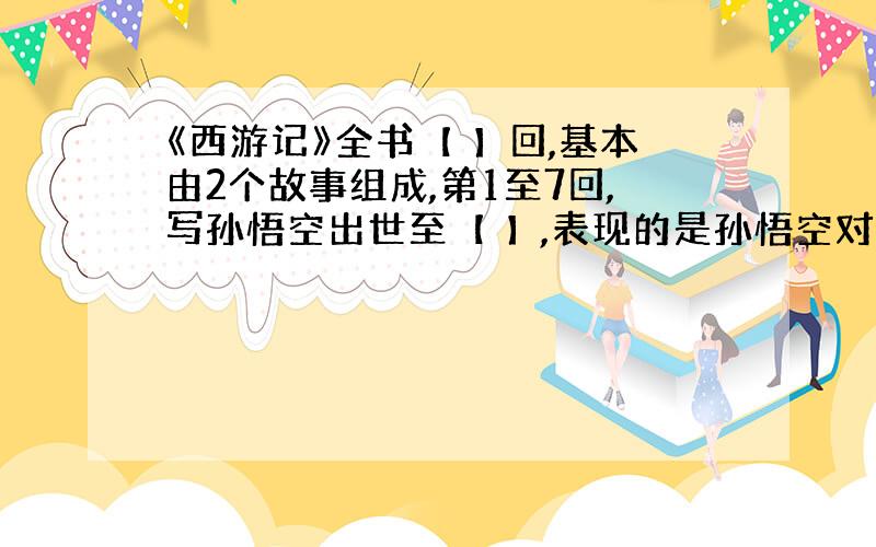 《西游记》全书【 】回,基本由2个故事组成,第1至7回,写孙悟空出世至【 】,表现的是孙悟空对自由的~