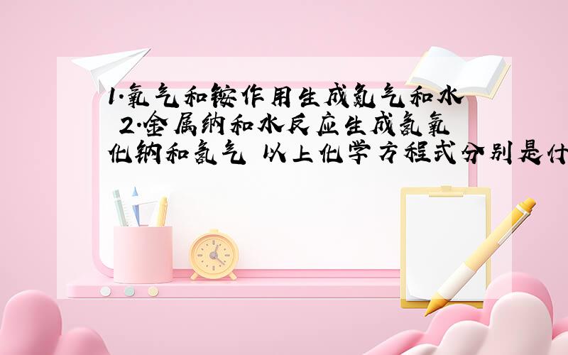 1.氧气和铵作用生成氮气和水 2.金属纳和水反应生成氢氧化钠和氢气 以上化学方程式分别是什么?（要配平）