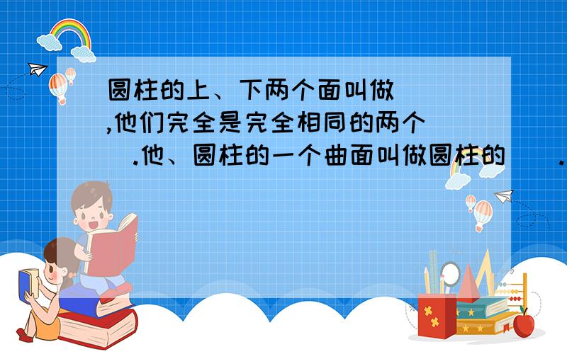 圆柱的上、下两个面叫做（ ）,他们完全是完全相同的两个（）.他、圆柱的一个曲面叫做圆柱的（）.