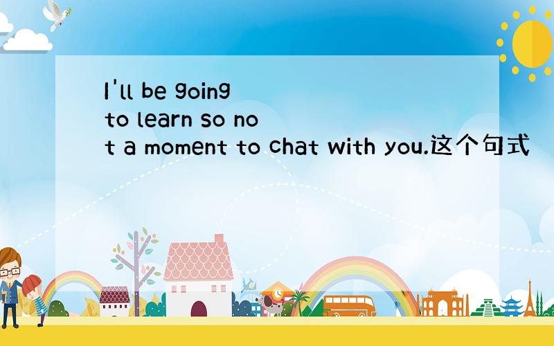 I'll be going to learn so not a moment to chat with you.这个句式