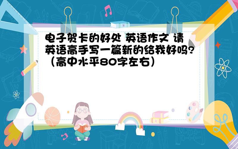 电子贺卡的好处 英语作文 请英语高手写一篇新的给我好吗?（高中水平80字左右）