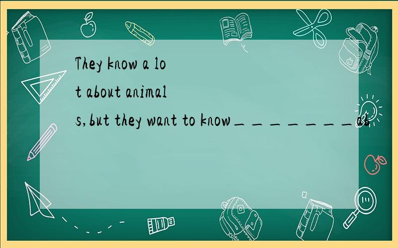 They know a lot about animals,but they want to know_______ab