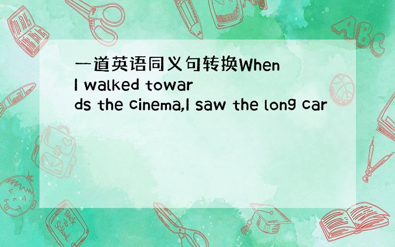 一道英语同义句转换When I walked towards the cinema,I saw the long car