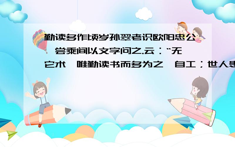 勤读多作顷岁孙翠老识欧阳忠公,尝乘间以文字问之.云：“无它术,唯勤读书而多为之,自工；世人患作文字少又懒读书,每一篇出即