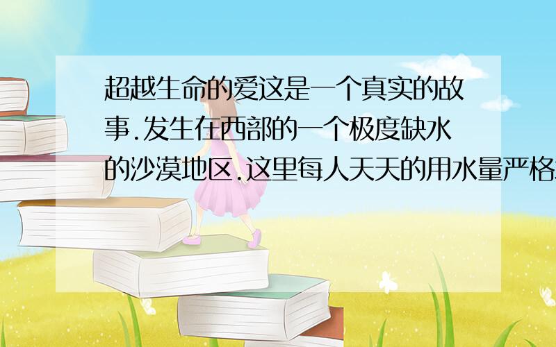 超越生命的爱这是一个真实的故事.发生在西部的一个极度缺水的沙漠地区.这里每人天天的用水量严格地限定