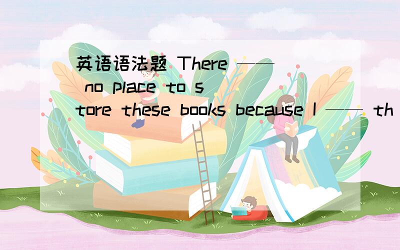 英语语法题 There —— no place to store these books because I —— th