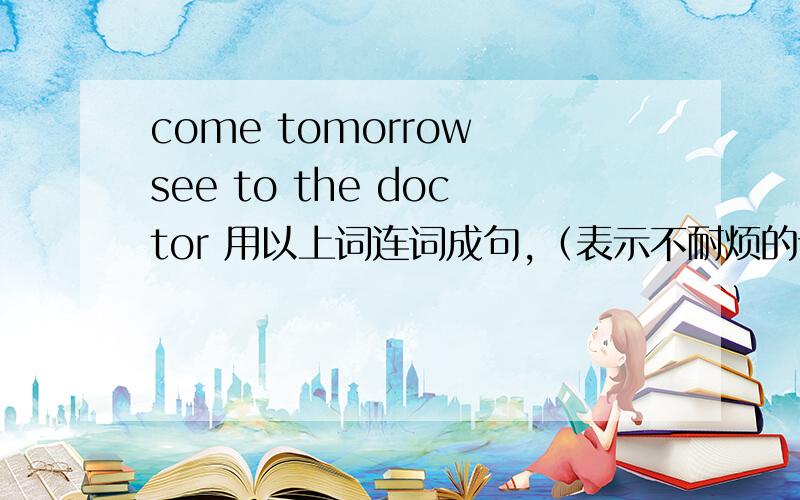 come tomorrow see to the doctor 用以上词连词成句,（表示不耐烦的语气）的句子