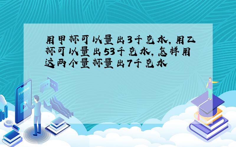 用甲杯可以量出3千克水,用乙杯可以量出53千克水,怎样用这两个量杯量出7千克水